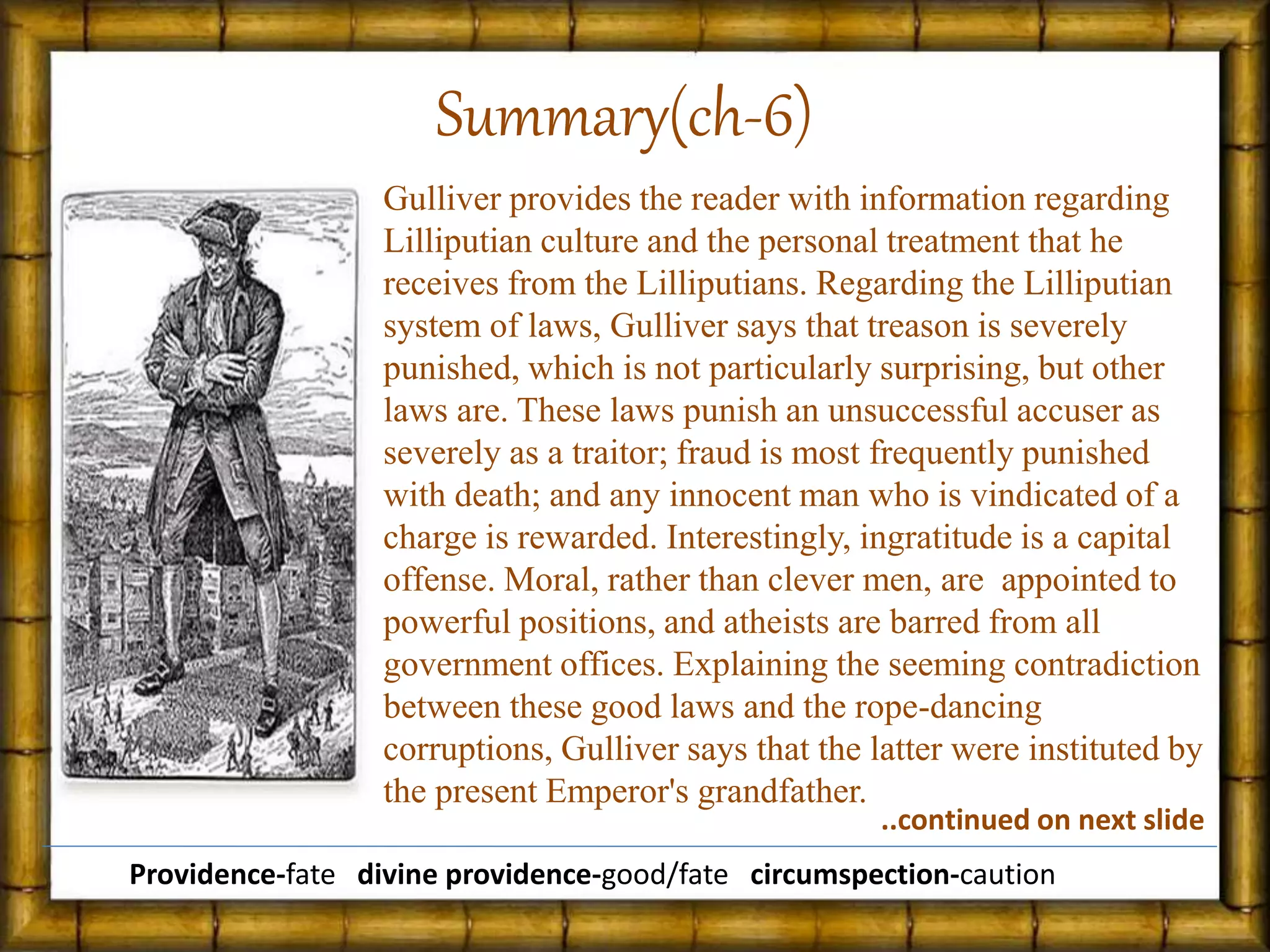 Gulliver provides the reader with information regarding
Lilliputian culture and the personal treatment that he
receives from the Lilliputians. Regarding the Lilliputian
system of laws, Gulliver says that treason is severely
punished, which is not particularly surprising, but other
laws are. These laws punish an unsuccessful accuser as
severely as a traitor; fraud is most frequently punished
with death; and any innocent man who is vindicated of a
charge is rewarded. Interestingly, ingratitude is a capital
offense. Moral, rather than clever men, are appointed to
powerful positions, and atheists are barred from all
government offices. Explaining the seeming contradiction
between these good laws and the rope-dancing
corruptions, Gulliver says that the latter were instituted by
the present Emperor's grandfather.
Summary(ch-6)
Providence-fate divine providence-good/fate circumspection-caution
..continued on next slide
 