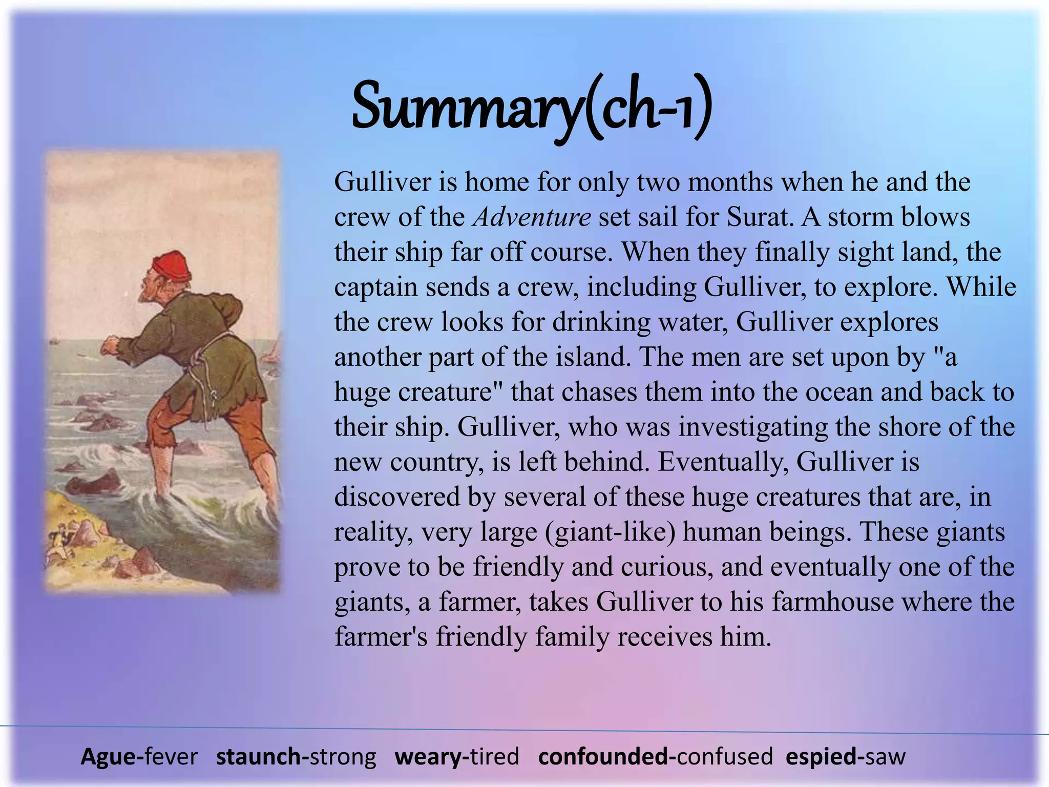 Summary(ch-1)
Ague-fever staunch-strong weary-tired confounded-confused espied-saw
Gulliver is home for only two months when he and the
crew of the Adventure set sail for Surat. A storm blows
their ship far off course. When they finally sight land, the
captain sends a crew, including Gulliver, to explore. While
the crew looks for drinking water, Gulliver explores
another part of the island. The men are set upon by "a
huge creature" that chases them into the ocean and back to
their ship. Gulliver, who was investigating the shore of the
new country, is left behind. Eventually, Gulliver is
discovered by several of these huge creatures that are, in
reality, very large (giant-like) human beings. These giants
prove to be friendly and curious, and eventually one of the
giants, a farmer, takes Gulliver to his farmhouse where the
farmer's friendly family receives him.
 