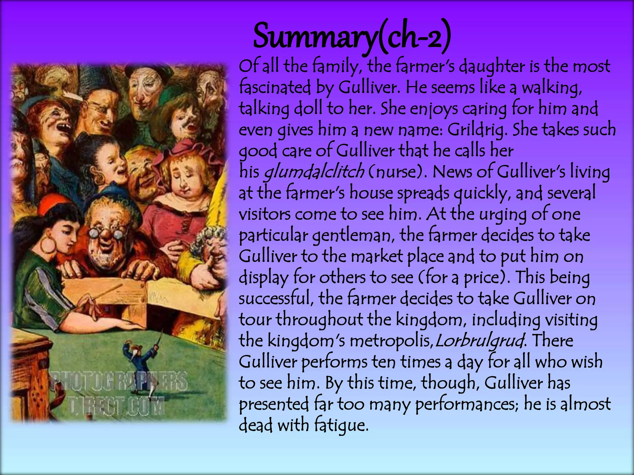 Summary(ch-2)
Of all the family, the farmer's daughter is the most
fascinated by Gulliver. He seems like a walking,
talking doll to her. She enjoys caring for him and
even gives him a new name: Grildrig. She takes such
good care of Gulliver that he calls her
his glumdalclitch (nurse). News of Gulliver's living
at the farmer's house spreads quickly, and several
visitors come to see him. At the urging of one
particular gentleman, the farmer decides to take
Gulliver to the market place and to put him on
display for others to see (for a price). This being
successful, the farmer decides to take Gulliver on
tour throughout the kingdom, including visiting
the kingdom's metropolis,Lorbrulgrud. There
Gulliver performs ten times a day for all who wish
to see him. By this time, though, Gulliver has
presented far too many performances; he is almost
dead with fatigue.
 