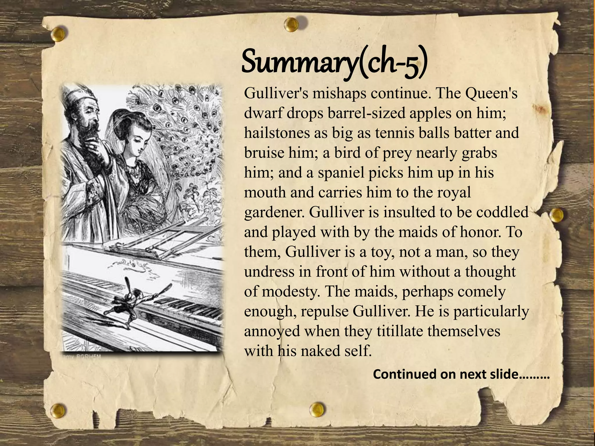 Gulliver's mishaps continue. The Queen's
dwarf drops barrel-sized apples on him;
hailstones as big as tennis balls batter and
bruise him; a bird of prey nearly grabs
him; and a spaniel picks him up in his
mouth and carries him to the royal
gardener. Gulliver is insulted to be coddled
and played with by the maids of honor. To
them, Gulliver is a toy, not a man, so they
undress in front of him without a thought
of modesty. The maids, perhaps comely
enough, repulse Gulliver. He is particularly
annoyed when they titillate themselves
with his naked self.
Summary(ch-5)
Continued on next slide………
 