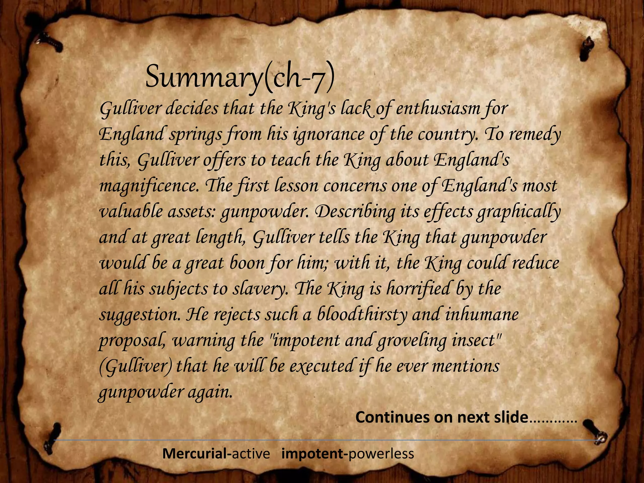 Summary(ch-7)
Gulliver decides that the King's lack of enthusiasm for
England springs from his ignorance of the country. To remedy
this, Gulliver offers to teach the King about England's
magnificence. The first lesson concerns one of England's most
valuable assets: gunpowder. Describing its effects graphically
and at great length, Gulliver tells the King that gunpowder
would be a great boon for him; with it, the King could reduce
all his subjects to slavery. The King is horrified by the
suggestion. He rejects such a bloodthirsty and inhumane
proposal, warning the "impotent and groveling insect"
(Gulliver) that he will be executed if he ever mentions
gunpowder again.
Continues on next slide…………
Mercurial-active impotent-powerless
 