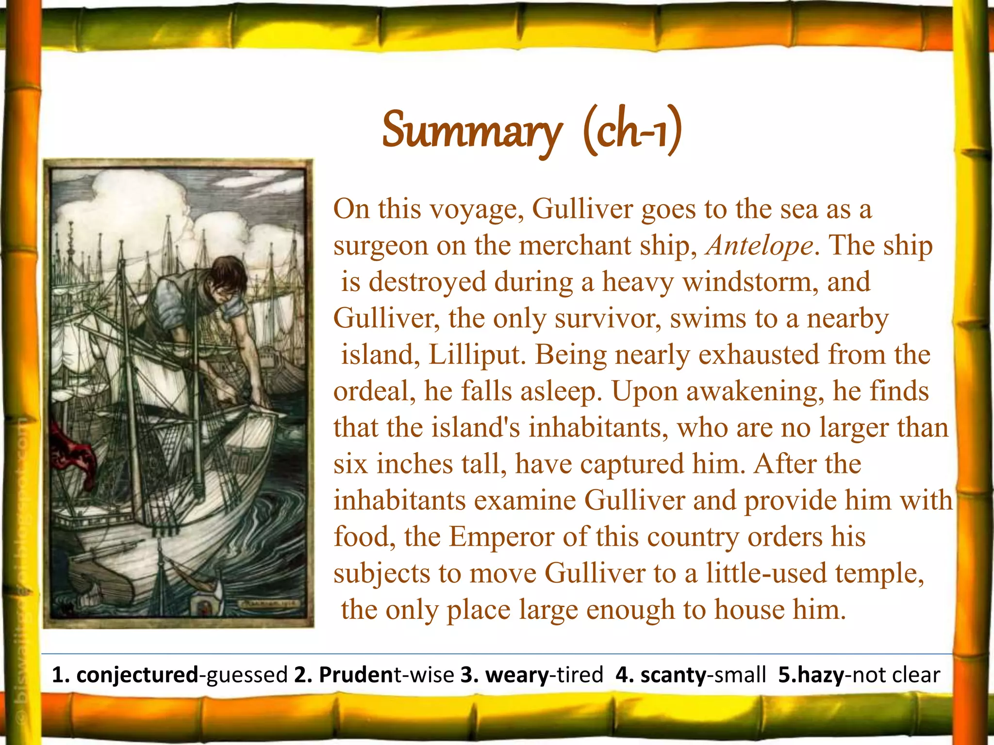 On this voyage, Gulliver goes to the sea as a
surgeon on the merchant ship, Antelope. The ship
is destroyed during a heavy windstorm, and
Gulliver, the only survivor, swims to a nearby
island, Lilliput. Being nearly exhausted from the
ordeal, he falls asleep. Upon awakening, he finds
that the island's inhabitants, who are no larger than
six inches tall, have captured him. After the
inhabitants examine Gulliver and provide him with
food, the Emperor of this country orders his
subjects to move Gulliver to a little-used temple,
the only place large enough to house him.
Summary (ch-1)
1. conjectured-guessed 2. Prudent-wise 3. weary-tired 4. scanty-small 5.hazy-not clear
 