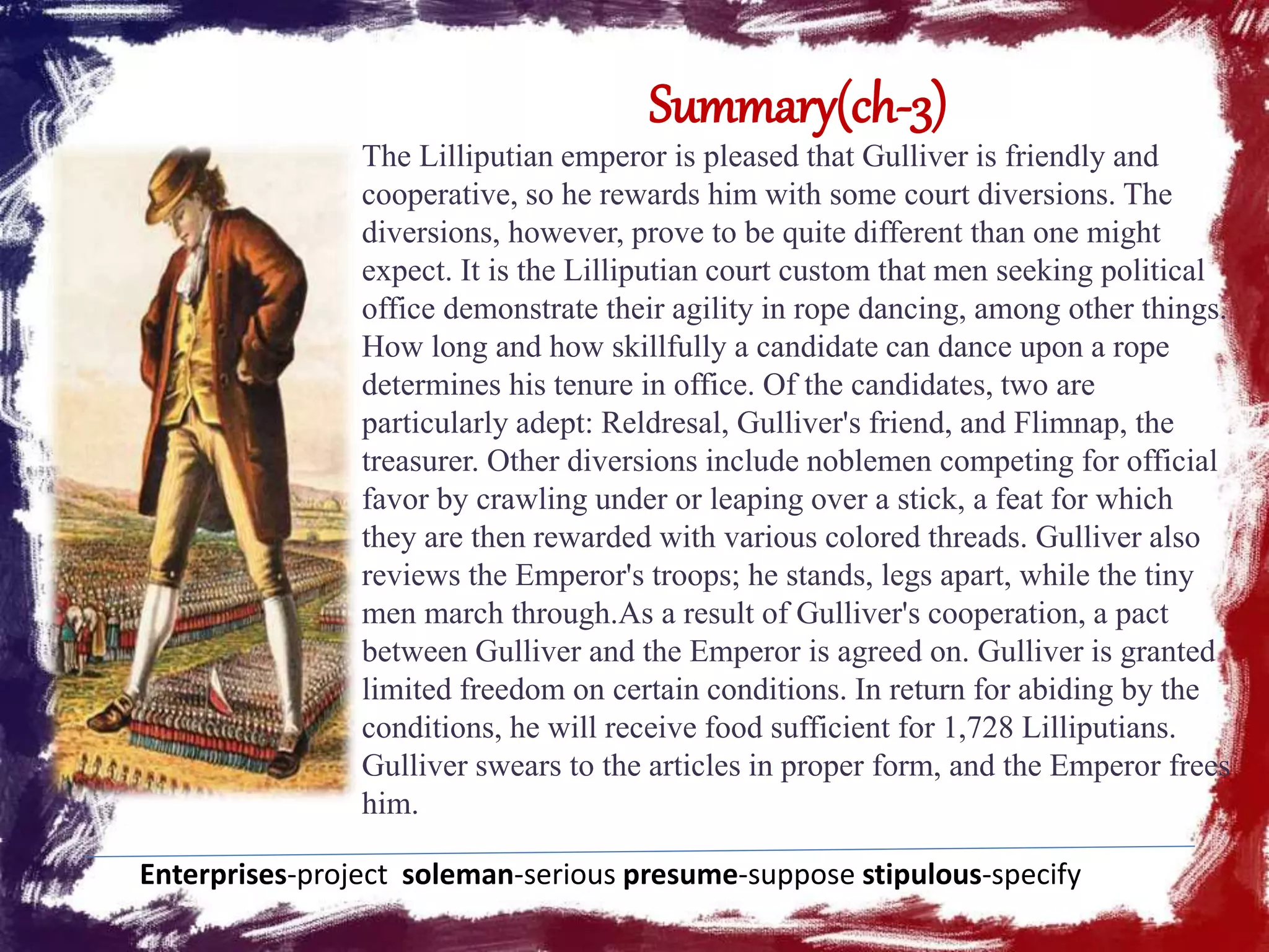 Summary(ch-3)
The Lilliputian emperor is pleased that Gulliver is friendly and
cooperative, so he rewards him with some court diversions. The
diversions, however, prove to be quite different than one might
expect. It is the Lilliputian court custom that men seeking political
office demonstrate their agility in rope dancing, among other things.
How long and how skillfully a candidate can dance upon a rope
determines his tenure in office. Of the candidates, two are
particularly adept: Reldresal, Gulliver's friend, and Flimnap, the
treasurer. Other diversions include noblemen competing for official
favor by crawling under or leaping over a stick, a feat for which
they are then rewarded with various colored threads. Gulliver also
reviews the Emperor's troops; he stands, legs apart, while the tiny
men march through.As a result of Gulliver's cooperation, a pact
between Gulliver and the Emperor is agreed on. Gulliver is granted
limited freedom on certain conditions. In return for abiding by the
conditions, he will receive food sufficient for 1,728 Lilliputians.
Gulliver swears to the articles in proper form, and the Emperor frees
him.
Enterprises-project soleman-serious presume-suppose stipulous-specify
 