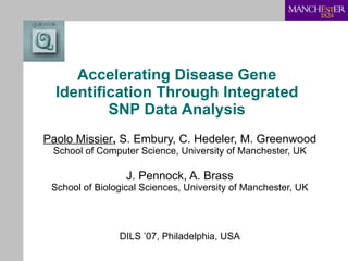 Accelerating Disease Gene Identification Through Integrated SNP Data Analysis Paolo Missier ,  S. Embury, C. Hedeler, M. Greenwood School of Computer Science, University of Manchester, UK J. Pennock, A. Brass School of Biological Sciences, University of Manchester, UK DILS ’07, Philadelphia, USA 