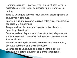 Llamamos razones trigonométricas a las distintas razones existentes entre los lados de un triángulo rectángulo. Se define: Seno de un ángulo como la razón entre el cateto opuesto al ángulo y la hipotenusa. Coseno de un ángulo como la razón entre el cateto contiguo al ángulo y la hipotenusa. Tangente de un ángulo como la razón entre el cateto opuesto y el contiguo. Cosecante de un ángulo como la razón entre la hipotenusa y el cateto opuesto, de ahí se deduce que la consecante es 1 entre el seno Secante de un ángulo como la razón entre la hipotenusa y el cateto contiguo, es 1 entre el coseno. Cotangente de un ángulo es la razón entre el cateto contiguo y el cateto opuesto, es 1 entre la tangente. 