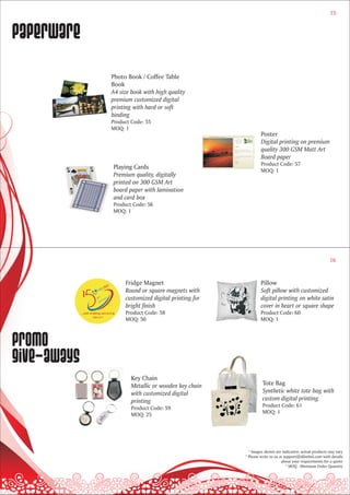 15



paperware
             Photo Book / Coffee Table
             Book
             A4 size book with high quality
             premium customized digital
             printing with hard or soft
             binding
             Product Code: 55
             MOQ: 1
                                                             Poster
                                                             Digital printing on premium
                                                             quality 300 GSM Matt Art
                                                             Board paper
                                                             Product Code: 57
             Playing Cards
                                                             MOQ: 1
             Premium quality, digitally
             printed on 300 GSM Art
             board paper with lamination
             and card box
             Product Code: 56
             MOQ: 1




                                                                                                     16


                  Fridge Magnet                             Pillow
                  Round or square magnets with              Soft pillow with customized
                  customized digital printing for           digital printing on white satin
                  bright finish                             cover in heart or square shape
                  Product Code: 58                          Product Code: 60
                  MOQ: 50                                   MOQ: 1



Promo
give-aways
                     Key Chain
                     Metallic or wooden key chain            Tote Bag
                     with customized digital                 Synthetic white tote bag with
                     printing                                custom digital printing
                     Product Code: 59                        Product Code: 61
                     MOQ: 25                                 MOQ: 1




                                                      * Images shown are indicative; actual products may vary
                                                    * Please write to us at support@dilsebol.com with details
                                                                          about your requirements for a quote
                                                                             * MOQ - Minimum Order Quantity
 