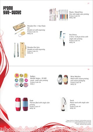17


Promo
give-aways                                                Plastic / Metal Pens
                                                          Pens with single color printing
                                                          Product Code: 64
                                                          MOQ: 500




             Wooden Pen + Key Chain
             Set
             Wooden set with engraving
             Product Code: 62
             MOQ: 50
                                                           Pen Drives
                                                           2 GB or 4 GB pen drives with
                                                           single color printing
                                                           Product Code: 65
                                                           MOQ: 50


             Wooden Pen Sets
             Wooden set with engraving
             Product Code: 63
             MOQ: 50




                                                                                                   18



                 Badges                                      Wrist Watches
                 Metallic badges - 58 MM                     Watch with custom printing
                 round - multi color printing                and custom packaging
                 Product Code: 66                            Product Code: 68
                 MOQ: 1                                      MOQ: 50




                Flask                                       Torch
                Thermos flask with single color             Plastic torch with single color
                printing                                    printing
                Product Code: 67                            Product Code: 69
                MOQ: 50                                     MOQ: 50




                                                    * Images shown are indicative; actual products may vary
                                                  * Please write to us at support@dilsebol.com with details
                                                                        about your requirements for a quote
                                                                           * MOQ - Minimum Order Quantity
 