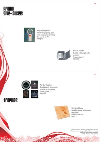 19


Promo
give-aways

             Magnifying Glass
             Plastic magnifying glass
             with single color printing
             Product Code: 70
             MOQ: 50




                                                   Pocket Tool Kit
                                                   Tool kit with single color
                                                   printing
                                                   Product Code: 71
                                                   MOQ: 50




                                                                                               20




                 Acrylic Trophies
                 Trophies with single color
                 printing or engraving
                 Product Code: 72
                 MOQ: 25




trophies
                                                Wooden Plaque
                                                Wooden plaque with custom
                                                engraving
                                                Product Code: 73
                                                MOQ: 1




                                                * Images shown are indicative; actual products may vary
                                              * Please write to us at support@dilsebol.com with details
                                                                    about your requirements for a quote
                                                                       * MOQ - Minimum Order Quantity
 