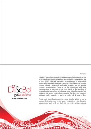 Welcome

DilSeBol Customized Apparel Pvt Ltd was established towards the end
of 2006 and the e-commerce website, www.dilsebol.com was launched
in April 2007. DilSeBol specializes in production of customized
products for both individuals and corporates. Our focus is on creating
custom printed / engraved /embossed products as per specific
customer requirements. Products can be customized with your
company name or logo and we can even take it to the next level of
personalization with photo or individual name printed on most of our
products. We have a range of merchandise that does not require a
minimum order quantity – even an order of 1 unit is fine!

Please visit www.dislebol.com for more details. Write to us at
support@dilsebol.com with your customized merchandise
requirements and we’ll get back to you with various options.
 