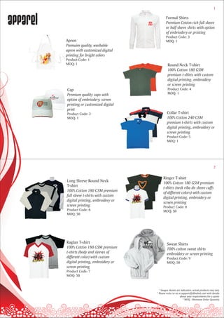 1



apparel                                              Formal Shirts
                                                     Premium Cotton rich full sleeve
                                                     or half sleeve shirts with option
                                                     of embriodery or printing
                                                     Product Code: 3
          Apron                                      MOQ: 1
          Premuim quality, washable
          apron with customized digital
          printing for bright colors
          Product Code: 1
          MOQ: 1                                      Round Neck T-shirt
                                                      100% Cotton 180 GSM
                                                      premium t-shirts with custom
                                                      digital printing, embroidery
                                                      or screen printing
          Cap                                         Product Code: 4
          Premium quality caps with                   MOQ: 1
          option of embriodery, screen
          printing or customized digital
          print
          Product Code: 2                             Collar T-shirt
          MOQ: 1                                      100% Cotton 240 GSM
                                                      premium t-shirts with custom
                                                      digital printing, embroidery or
                                                      screen printing
                                                      Product Code: 5
                                                      MOQ: 1




                                                                                                2

                                                  Ringer T-shirt
          Long Sleeve Round Neck                  100% Cotton 180 GSM premium
          T-shirt                                 t-shirts (neck riba dn sleeve cuffs
          100% Cotton 180 GSM premium             of different colors) with custom
          full sleeve t-shirts with custom        digital printing, embroidery or
          digital printing, embroidery or         screen printing
          screen printing                         Product Code: 8
          Product Code: 6                         MOQ: 50
          MOQ: 50




          Raglan T-shirt                             Sweat Shirts
          100% Cotton 180 GSM premium                100% cotton sweat shirts
          t-shirts (body and sleeves of              embroidery or screen printing
          different color) with custom               Product Code: 9
          digital printing, embroidery or            MOQ: 50
          screen printing
          Product Code: 7
          MOQ: 50



                                               * Images shown are indicative; actual products may vary
                                             * Please write to us at support@dilsebol.com with details
                                                                   about your requirements for a quote
                                                                      * MOQ - Minimum Order Quantity
 