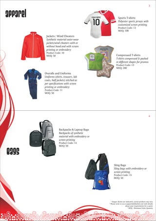 3



apparel                                                          Sports T-shirts
                                                                 Polyester sports jerseys with
                                                                 customized screen printing
                                                                 Product Code: 12
                                                                 MOQ: 100

           Jackets / Wind Cheaters
           Synthetic material outer-wear
           jackets/wind cheaters with or
           without hood and with screen
           printing or embroidery
           Product Code: 10
           MOQ: 50                                             Compressed T-shirts
                                                               T-shirts compressed & packed
                                                               in different shapes for promos
                                                               Product Code: 13
                                                               MOQ: 200

          Overalls and Uniforms
          Uniforms (shirts, trousers, lab
          coats, half jackets) stitched as
          per specifications with screen
          printing or embroidery
          Product Code: 11
          MOQ: 50




                                                                                                         4




                        Backpacks & Laptop Bags
                        Backpacks of synthetic
                        material with embroidery or
                        screen printing
                        Product Code: 14
                        MOQ: 50


bags
                                                           Sling Bags
                                                           Sling bags with embroidery or
                                                           screen printing
                                                           Product Code: 15
                                                           MOQ: 50




                                                        * Images shown are indicative; actual products may vary
                                                      * Please write to us at support@dilsebol.com with details
                                                                            about your requirements for a quote
                                                                               * MOQ - Minimum Order Quantity
 
