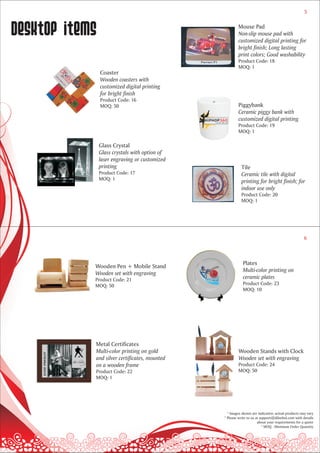 5



desktop items                                           Mouse Pad
                                                        Non-slip mouse pad with
                                                        customized digital printing for
                                                        bright finish; Long lasting
                                                        print colors; Good washability
                                                        Product Code: 18
                                                        MOQ: 1
                Coaster
                Wooden coasters with
                customized digital printing
                for bright finish
                Product Code: 16
                MOQ: 50                                 Piggybank
                                                        Ceramic piggy bank with
                                                        customized digital printing
                                                        Product Code: 19
                                                        MOQ: 1

                Glass Crystal
                Glass crystals with option of
                laser engraving or customized
                printing                                  Tile
                Product Code: 17                          Ceramic tile with digital
                MOQ: 1
                                                          printing for bright finish; for
                                                          indoor use only
                                                          Product Code: 20
                                                          MOQ: 1




                                                                                                   6



                                                           Plates
            Wooden Pen + Mobile Stand
                                                           Multi-color printing on
            Wooden set with engraving
            Product Code: 21                               ceramic plates
            MOQ: 50                                        Product Code: 23
                                                           MOQ: 10




            Metal Certificates
            Multi-color printing on gold                Wooden Stands with Clock
            and silver certificates, mounted            Wooden set with engraving
            on a wooden frame                           Product Code: 24
            Product Code: 22                            MOQ: 50
            MOQ: 1




                                                  * Images shown are indicative; actual products may vary
                                                * Please write to us at support@dilsebol.com with details
                                                                      about your requirements for a quote
                                                                         * MOQ - Minimum Order Quantity
 