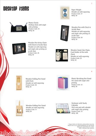 7



desktop items                                        Paper Weight
                                                     Wooden set with engraving
                                                     Product Code: 27
                                                     MOQ: 50



               Plastic Clocks
               Desktop clocks with single
               color printing                         Wooden Pen with Clock in
               Product Code: 25                       Acrylic Base
               MOQ: 50
                                                      Wooden set with engraving
                                                      and single color printing on
                                                      acrylic base
                                                      Product Code: 28
                                                      MOQ: 50

              Wooden Pen & Key Chain
              with Clock in Acrylic Base
              Wooden set with engraving
              and single color printing on
                                                    Wooden Stand, Key Chain,
              acrylic base
              Product Code: 26                      Card Holder & Pen with
              MOQ: 50                               Clock
                                                    Wooden set with engraving
                                                    Product Code: 29
                                                    MOQ: 50




                                                                                                8



           Wooden Folding Pen Stand                  Plastic Revolving Pen Stand
           with Clock                                Pen stand with single color
           Wooden set with engraving                 printing
           Product Code: 30                          Product Code: 32
           MOQ: 50                                   MOQ: 50




                                                     Sticknote with Yearly
           Wooden Folding Pen Stand                  Calendar
           Wooden set with engraving                 Stick note pad with calendar
           Product Code: 31                          with single color printing
           MOQ: 50                                   Product Code: 33
                                                     MOQ: 100




                                               * Images shown are indicative; actual products may vary
                                             * Please write to us at support@dilsebol.com with details
                                                                   about your requirements for a quote
                                                                      * MOQ - Minimum Order Quantity
 