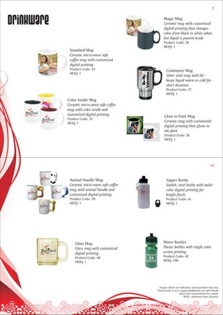 9



Drinkware                                           Magic Mug
                                                    Ceramic mug with customized
                                                    digital printing that changes
                                                    color from black to white when
                                                    hot liquid is poured inside
                                                    Product Code: 36
                                                    MOQ: 1
             Standard Mug
             Ceramic micro-wave safe
             coffee mug with customized
             digital printing
             Product Code: 34                          Commuter Mug
             MOQ: 1
                                                       Silver steel mug with lid -
                                                       keeps liquid warm or cold for
                                                       short duration
                                                       Product Code: 37
                                                       MOQ: 1
            Color Inside Mug
            Ceramic micro-wave safe coffee
            mug with color inside and
            customized digital printing              Glow in Dark Mug
            Product Code: 35
            MOQ: 1
                                                     Ceramic mug with customized
                                                     digital printing that glows in
                                                     the dark
                                                     Product Code: 38
                                                     MOQ: 1




                                                                                               10


             Animal Handle Mug                        Sipper Bottle
             Ceramic micro-wave safe coffee           Stylish, steel bottle with multi-
             mug with animal handle and               color digital printing for
             customized digital printing              bright finish
             Product Code: 39                         Product Code: 41
             MOQ: 1                                   MOQ: 1




                Glass Mug                           Water Bottles
                Glass mug with customized           Plastic bottles with single color
                digital printing                    screen printing
                Product Code: 40                    Product Code: 42
                MOQ: 1                              MOQ: 100




                                                * Images shown are indicative; actual products may vary
                                              * Please write to us at support@dilsebol.com with details
                                                                    about your requirements for a quote
                                                                       * MOQ - Minimum Order Quantity
 