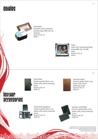 11



Edibles

              Chocolates
              Chocolates with customized
              printing using edible inks, by
              Aashraya
              Product Code: 43
              MOQ: 1




                                                   Cakes
                                                   Cakes with customized printing
                                                   using edible inks, by Vedic
                                                   Cakes
                                                   Product Code: 44
                                                   MOQ: 1




                                                                                                12


              Travel Mate                              Executive Jotter
              Premium quality black or tan             Premium quality black or tan
              leather with custom embossing            leather with custom
              of text                                  embossing of text
              Product Code: 45                         Product Code: 47
              MOQ: 50                                  MOQ: 50



leather
accessories
              Check Point Organizer                  Visiting Card Holder
              Premium quality black or tan           Premium quality black or tan
              leather with custom embossing          leather with custom embossing
              of text                                of text
              Product Code: 46                       Product Code: 48
              MOQ: 50                                MOQ: 50




                                                 * Images shown are indicative; actual products may vary
                                               * Please write to us at support@dilsebol.com with details
                                                                     about your requirements for a quote
                                                                        * MOQ - Minimum Order Quantity
 