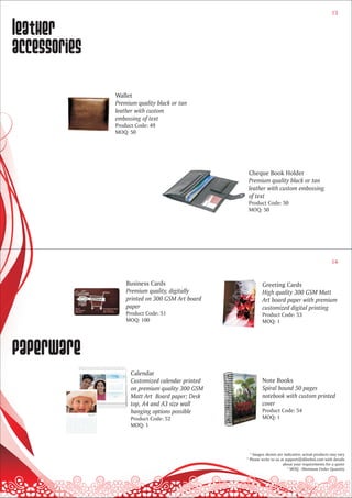 13


leather
accessories

              Wallet
              Premium quality black or tan
              leather with custom
              embossing of text
              Product Code: 49
              MOQ: 50




                                                   Cheque Book Holder
                                                   Premium quality black or tan
                                                   leather with custom embossing
                                                   of text
                                                   Product Code: 50
                                                   MOQ: 50




                                                                                                   14


                  Business Cards                          Greeting Cards
                  Premium quality, digitally              High quality 300 GSM Matt
                  printed on 300 GSM Art board            Art board paper with premium
                  paper                                   customized digital printing
                  Product Code: 51                        Product Code: 53
                  MOQ: 100                                MOQ: 1




paperware
                    Calendar
                    Customized calendar printed           Note Books
                    on premium quality 300 GSM            Spiral bound 50 pages
                    Matt Art Board paper; Desk            notebook with custom printed
                    top, A4 and A3 size wall              cover
                    hanging options possible              Product Code: 54
                    Product Code: 52                      MOQ: 1
                    MOQ: 1




                                                    * Images shown are indicative; actual products may vary
                                                  * Please write to us at support@dilsebol.com with details
                                                                        about your requirements for a quote
                                                                           * MOQ - Minimum Order Quantity
 