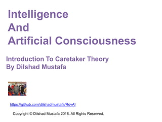 Introduction To Caretaker Theory
By Dilshad Mustafa
Copyright © Dilshad Mustafa 2018. All Rights Reserved.
https://github.com/dilshadmustafa/RoyAI
Intelligence
And
Artificial Consciousness
 