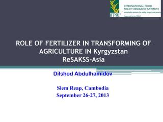 ROLE OF FERTILIZER IN TRANSFORMING OF
AGRICULTURE IN Kyrgyzstan
ReSAKSS-Asia
Dilshod Abdulhamidov
Siem Reap, Cambodia
September 26-27, 2013
 