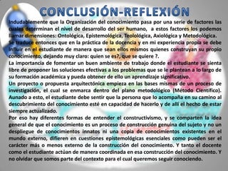 Indudablemente que la Organización del conocimiento pasa por una serie de factores las
cuales determinan el nivel de desarrollo del ser humano, a estos factores los podemos
llamar dimensiones: Ontológica, Epistemológica, Teolológica, Axiológica y Metodológica.
Se traduce entonces que en la práctica de la docencia y en mi experiencia propia se debe
influir en el estudiante de manera que sean ellos mismos quienes construyan su propio
conocimiento, dejando muy claro: quien se es?, que se quiere ?.
La importancia de fomentar un buen ambiente de trabajo donde el estudiante se sienta
libre de proponer las soluciones efectivas a los problemas que se le plantean a lo largo de
su formación académica y pueda obtener de ello un aprendizaje significativo.
Un proyecto o propuesta arquitectónica empieza en las bases mismas de un proceso de
investigación, el cual se enmarca dentro del plano metodológico (Método Científico).
Aunado a esto, el estudiante debe sentir que la persona que lo acompaña en su camino al
descubrimiento del conocimiento esté en capacidad de hacerlo y de allí el hecho de estar
siempre actualizado.
Por eso hay diferentes formas de entender el constructivismo, y se comparten la idea
general de que el conocimiento es un proceso de construcción genuina del sujeto y no un
despliegue de conocimientos innatos ni una copia de conocimientos existentes en el
mundo externo, difieren en cuestiones epistemológicas esenciales como pueden ser el
carácter más o menos externo de la construcción del conocimiento. Y tanto el docente
como el estudiante actúan de manera coordinada en esa construcción del conocimiento. Y
no olvidar que somos parte del contexto para el cual queremos seguir conociendo.
 