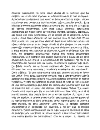 contrae matrimonio no debe tener dudas de la decisión que ha
elegido; por ende debe soportar el advenimiento de lo que le depare.
Adoctrinan burdamente que tanto el hombre como la mujer, deben
solucionar sus conflictos matrimoniales bajo cualquier precio. Esta
ideología extremadamente lejana a nuestra era, es una de las causas
de tantos inconversos. Con esta fatua creencia estaríamos
admitiendo un hogar lleno de violencia mental, corporal, espiritual,
así como una vida deshonesta, en el delirio de lo delictivo. Ahora
pues, ¿todas estas acciones no son validas para el divorcio? ¿Cuán
feliz puede ser una persona viviendo bajo este infierno? ¿Nuestros
hijos podrían morar en un hogar donde el aire ahogue por su propio
peso? ¿En nuestra tribulación diaria que le diríamos a nuestros hijos,
si ellos mismos nos solicitan el divorcio? Acaso le diríamos: ¡Oh hijo
mío!, no podemos divorciarnos, nunca nos hemos encontrado
fornicando. Si el hombre solo puede divorciarse a causa de un acto
sexual ilícito, me remito a las palabras de los apóstoles, “Si así es la
condición del hombre con su mujer, no conviene casarse” Mt 19:10.
La Biblia enseña los atributos sublimes de Dios, los cuales son
dispares con esta tortuosa y equívoca enseñanza del matrimonio.
Dice la Biblia, “El que halla esposa halla algo bueno y alcanza el favor
del Señor” Prov 18:22. ¡Que gran verdad!, mas a este proverbio cabría
agregarle lo siguiente: siempre y cuando podamos congeniar en mente
y espíritu, y regar mutuamente el amor como se riega la flor. El amor
es una planta hermosa que debe ser regada diariamente para que no
se marchite con el pasar del tiempo. Nos ilustra Pablo, “La mujer
casada está sujeta por ley al marido mientras éste vive; pero si el
marido muere, ella queda libre de la ley del marido. Así que, si en
vida del marido se uniere a otro varón, será llamada adultera; pero si
su marido muriere, es libre de esa ley, de tal manera que si se uniere a
otro marido, no será adultera” Rom 7:2.3. El apóstol sostiene
análogamente el concepto del divorcio, a no ser que el marido
falleciera. Dicho razonamiento da ha lugar a que si el esposo se aleja
de su hogar por problemas personales ajenos a su esposa y constituye
una nueva familia en concubinato con otra mujer, su esposa se
 