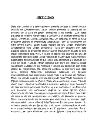 MISTICISMO



Para dar comienzo a este capítulo apremia detallar lo predicho por
Moisés en Deuteronomio 18:18, donde promete la venida de un
profeta de la casa de Israel “semejante a los demás”. Con estas
palabras el hombre manso daba a conocer a un hombre semejante a
Isaías, Jeremías, David, Ezequiel, etc. Sin embargo el mito se hace
presente cuando el evangelista apasionado por el nacimiento del
niño divino Osiris, quien había nacido de una virgen translitero
astutamente “una virgen concebirá”. Para ser exactos con este
pasajes bíblico es prudente aclarar que la traducción exacta es una
mujer concebirá (Isa. 7:14), y Pablo lo especifica cuando en una de
sus cartas escribe Cristo Jesús “nacido de mujer” (Gal. 4:4) Entonces,
basándome estrictamente en La Biblia, doy comienzo a la leyenda del
Hijo de Dios. Cuando María concibe por obra del espíritu santo
transforma a Jesús en un Nazareo (Hombre en comunión con Dios
desde su nacimiento). Sin embargo asegura la escritura que éste
sería llamado Nazareno, condición adoptada en futuras
interpolaciones que terminaron dando vida a la ciudad de Nazaret.
Pero, ¿de dónde surge la leyenda del hijo de Dios? Todo comienza en
Egipto milenios antes de Cristo. El faraón era considerado el “hijo de
dios”, quien resucitó y ascendió a los cielos. Así que, en el comienzo
de este capítulo podemos dilucidar que el nacimiento de Jesús fue
una imitación del nacimiento virginal del niño egipcio Osiris.
Continúa la historia con sus padres partiendo hacia Egipto con el fin
de escapar de los pensamientos terroríficos de Herodes el grande.
Pero, ¿la matanza de los inocentes fue verídica a tan solo un plagio
de lo sucedido con el niño Moisés? Relata el Éxodo que el faraón dio
orden al pueblo de arrojar al Nilo todo varón recién nacido. A todo
esto la madre del profeta huyó y lo arrojó al Nilo en un moisés. Por lo
expuesto, se hace evidente que desde Egipto, cuna espiritual de
 