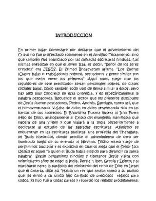 INTRODUCCIÓN



En primer lugar comenzaré por declarar que el advenimiento del
Cristo no fue profetizado solamente en el Antiguo Testamento, sino
que también fue anunciado por las sagradas escrituras hindúes. Las
mismas enfatizan en que el joven Issa, es decir, “Señor de los seres
creados” era JESÚS. El Srimad Bhagavatam afirma, “Los Sudras
(Clases bajas o trabajadores pobres), pescadores y gente similar son
los que están entre los primeros” Aquí pues, surge que los
seguidores de este predicador serían personajes pobres, de clases
sociales bajas, como también todo tipo de gente similar a éstos; pero
hay algo muy concreto en esta profecía, y es específicamente la
palabra pescadores. Recuerde el lector que los primeros discípulos
de Jesús fueron pescadores, Pedro, Andrés, Santiago, tanto así, que
el bienaventurado viajaba de aldea en aldea atravesando ríos en las
barcas de sus apóstoles. El Bhavishya Purana ilustra al Isha Putra
(Hijo de Dios), análogamente al Cristo del evangelio; manifiesta que
nacerá de una virgen y que viajará a la India posteriormente a
dedicarse al estudio de las sagradas escrituras. Asimismo se
encuentran en las escrituras budistas, una profecía del Thatagata,
(el Buda histórico), donde predice el advenimiento de otro ser
iluminado luego de su entrada al Nirvana. Dicho relato surge de
pergaminos budistas y es explícito en cuanto alega que el Señor Issa
(Jesús) es aquel “a quien el Buda había elegido para difundir su santa
palabra”. Según pergaminos hindúes y tibetanos Jesús visita con
veinticuatro años de edad la India, Persia, Tibet, Grecia y Egipto; y al
marcharse narra la parábola del ministerio del reino de Dios en Israel
que él crearía, dice así “Había un rey que amaba tanto a su pueblo
que les envió a su único hijo cargado de preciosos regalos para
todos. El hijo fue a todas partes y repartió los regalos pródigamente.
 