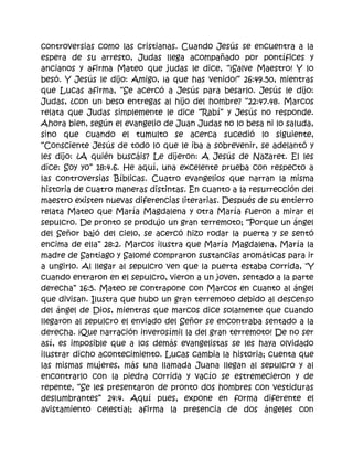 controversias como las cristianas. Cuando Jesús se encuentra a la
espera de su arresto, Judas llega acompañado por pontífices y
ancianos y afirma Mateo que judas le dice, “¡Salve Maestro! Y lo
besó. Y Jesús le dijo: Amigo, ¡a que has venido!” 26:49.50, mientras
que Lucas afirma, “Se acercó a Jesús para besarlo. Jesús le dijo:
Judas, ¿con un beso entregas al hijo del hombre? “22:47.48. Marcos
relata que Judas simplemente le dice “Rabí” y Jesús no responde.
Ahora bien, según el evangelio de Juan Judas no lo besa ni lo saluda,
sino que cuando el tumulto se acerca sucedió lo siguiente,
“Consciente Jesús de todo lo que le iba a sobrevenir, se adelantó y
les dijo: ¿A quién buscáis? Le dijeron: A Jesús de Nazaret. El les
dice: Soy yo” 18:4.6. He aquí, una excelente prueba con respecto a
las controversias Bíblicas. Cuatro evangelios que narran la misma
historia de cuatro maneras distintas. En cuanto a la resurrección del
maestro existen nuevas diferencias literarias. Después de su entierro
relata Mateo que María Magdalena y otra María fueron a mirar el
sepulcro. De pronto se produjo un gran terremoto; “Porque un ángel
del Señor bajó del cielo, se acercó hizo rodar la puerta y se sentó
encima de ella” 28:2. Marcos ilustra que María Magdalena, María la
madre de Santiago y Salomé compraron sustancias aromáticas para ir
a ungirlo. Al llegar al sepulcro ven que la puerta estaba corrida, “Y
cuando entraron en el sepulcro, vieron a un joven, sentado a la parte
derecha” 16:5. Mateo se contrapone con Marcos en cuanto al ángel
que divisan. Ilustra que hubo un gran terremoto debido al descenso
del ángel de Dios, mientras que marcos dice solamente que cuando
llegaron al sepulcro el enviado del Señor se encontraba sentado a la
derecha. ¡Que narración inverosímil la del gran terremoto! De no ser
así, es imposible que a los demás evangelistas se les haya olvidado
ilustrar dicho acontecimiento. Lucas cambia la historia; cuenta que
las mismas mujeres, más una llamada Juana llegan al sepulcro y al
encontrarlo con la piedra corrida y vacío se estremecieron y de
repente, “Se les presentaron de pronto dos hombres con vestiduras
deslumbrantes” 24:4. Aquí pues, expone en forma diferente el
avistamiento celestial; afirma la presencia de dos ángeles con
 