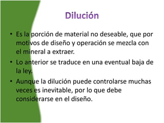 • Es la porción de material no deseable, que por
motivos de diseño y operación se mezcla con
el mineral a extraer.
• Lo anterior se traduce en una eventual baja de
la ley.
• Aunque la dilución puede controlarse muchas
veces es inevitable, por lo que debe
considerarse en el diseño.
 