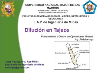 UNIVERSIDAD NACIONAL MAYOR DE SAN
MARCOS
(Fundada en 1551, DECANA DE AMÉRICA)
ACREDITADA INTERNACIONALMENTE
FACULTAD INGENIERÍA GEOLOGICA, MINERA, METALURGICA Y
GEOGRAFICA
E.A.P. de Ingeniería de Minas
Taipe Pauccarima, Roy Miller
Estudiante de Ingeniería de Minas
roy.taipe@gmail.com
Planeamiento y Control de Operaciones Mineras
Ing. Abdel Arroyo
 