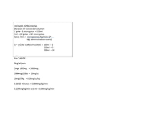 INFUSION INTRAVENOSA
Duraciónen funcióndel volumen
1 gota = 3 micro gotas = 0.05ml
1ml = 20 gotas = 60 micro gotas
Gotas /min = microgramos/Kg/minx G*
Mg( administradoensuero)
G* SEGÚN SUERO UTILIZADO = 100ml = 2
250ml = 5
500ml = 10
CALCULO DE
Mcg/kh/min
2mgx 1000mg = 2000mcg
2000mcg/100cc = 20mg/cc
20mg/75kg = 0.26mg/cc/hg
0.26/60 minutos = 0.0044mg/kg/min
0.0044mg/kg/min x 10 ml = 0.044mg/kg/min
 