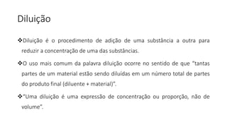 Diluição
Diluição é o procedimento de adição de uma substância a outra para
reduzir a concentração de uma das substâncias.
O uso mais comum da palavra diluição ocorre no sentido de que “tantas
partes de um material estão sendo diluídas em um número total de partes
do produto final (diluente + material)”.
“Uma diluição é uma expressão de concentração ou proporção, não de
volume”.
 