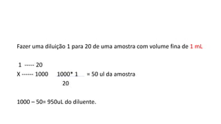 Fazer uma diluição 1 para 20 de uma amostra com volume fina de 1 mL
1 ----- 20
X ------ 1000 1000* 1 = 50 ul da amostra
20
1000 – 50= 950uL do diluente.
 