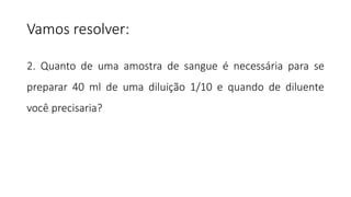 2. Quanto de uma amostra de sangue é necessária para se
preparar 40 ml de uma diluição 1/10 e quando de diluente
você precisaria?
Vamos resolver:
 