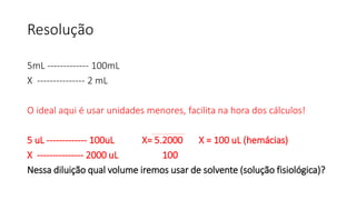 Resolução
5mL ------------- 100mL
X --------------- 2 mL
O ideal aqui é usar unidades menores, facilita na hora dos cálculos!
5 uL ------------- 100uL X= 5.2000 X = 100 uL (hemácias)
X --------------- 2000 uL 100
Nessa diluição qual volume iremos usar de solvente (solução fisiológica)?
 