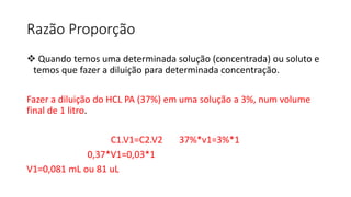 Razão Proporção
 Quando temos uma determinada solução (concentrada) ou soluto e
temos que fazer a diluição para determinada concentração.
Fazer a diluição do HCL PA (37%) em uma solução a 3%, num volume
final de 1 litro.
C1.V1=C2.V2 37%*v1=3%*1
0,37*V1=0,03*1
V1=0,081 mL ou 81 uL
 