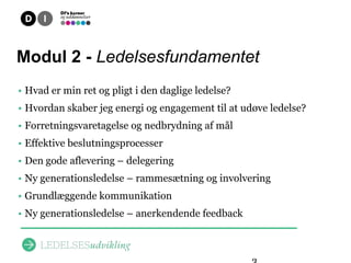 Overblik
Modul 2 - Ledelsesfundamentet
• Hvad er min ret og pligt i den daglige ledelse?
• Hvordan skaber jeg energi og engagement til at udøve ledelse?
• Forretningsvaretagelse og nedbrydning af mål
• Effektive beslutningsprocesser
• Den gode aflevering – delegering
• Ny generationsledelse – rammesætning og involvering
• Grundlæggende kommunikation
• Ny generationsledelse – anerkendende feedback
 