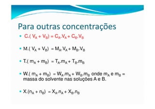 Para outras concentrações
 C.( VA + VB) = CA.VA + CB.VB

 M.( VA + VB) = MA.VA + MB.VB

 T.( mA + mB) = TA.mA + TB.mB

 W.( mA + mB) = WA.mA + WB.mB onde mA e mB =
 massa do solvente nas soluções A e B.

 X.(nA + nB) = XA.nA + XB.nB
 
