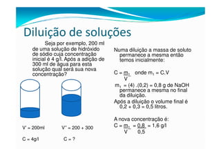 Diluição de soluções
          Seja por exemplo, 200 ml
    de uma solução de hidróxido         Numa diluição a massa de soluto
    de sódio cuja concentração            permanece a mesma então
    inicial é 4 g/l. Após a adição de     temos inicialmente:
    300 ml de água para esta
    solução qual será sua nova
    concentração?                       C = m1 onde m1 = C.V
                                            V
                                        m1 = (4) .(0,2) = 0,8 g de NaOH
                                          permanece a mesma no final
                                          da diluição.
                                        Após a diluição o volume final é
                                          0,2 + 0,3 = 0,5 litros.

                                        A nova concentração é:
V’ = 200ml       V’’ = 200 + 300        C = m1 = 0,8 = 1,6 g/l
                                            V    0,5
C = 4g/l          C=?
 