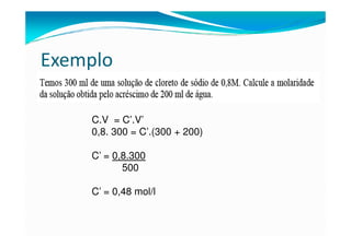 Exemplo

    C.V = C’.V’
    0,8. 300 = C’.(300 + 200)

    C’ = 0,8.300
           500

    C’ = 0,48 mol/l
 