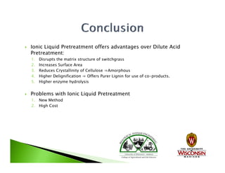    Ionic Liquid Pretreatment offers advantages over Dilute Acid
    Pretreatment:
    1.   Disrupts the matrix structure of switchgrass
    2.   Increases Surface Area
    3.   Reduces Crystallinity of Cellulose ⇒Amorphous
    4.
    4    Higher Delignification ⇒ Offers Purer Lignin for use of co-products.
                                                                 co products
    5.   Higher enzyme hydrolysis


   Problems with Ionic Liquid Pretreatment
    1. New Method
    2. High Cost
 