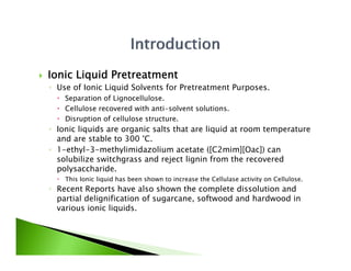    Ionic Liquid Pretreatment
    ◦ Use of Ionic Liquid Solvents for Pretreatment Purposes.
           f            dS l       f
       Separation of Lignocellulose.
       Cellulose recovered with anti-solvent solutions.
       Disruption of cellulose structure.
                                structure
    ◦ Ionic liquids are organic salts that are liquid at room temperature
      and are stable to 300 °C.
    ◦ 1-ethyl-3-methylimidazolium acetate ([
            y          y                        ([C2mim][Oac]) can
                                                         ][  ])
      solubilize switchgrass and reject lignin from the recovered
      polysaccharide.
       This Ionic liquid has been shown to increase the Cellulase activity on Cellulose.
    ◦ R
      Recent R
            t Reports h
                    t have also shown th complete di
                              l    h    the      l t dissolution and
                                                          l ti     d
      partial delignification of sugarcane, softwood and hardwood in
      various ionic liquids.
 