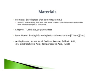 ◦ Biomass: Switchgrass (Panicum virgatum L.)
   Milled (Thomas Wiley Mill) with a 40 mesh screen Extraction with water followed
           (Thomas-Wiley
    with ethanol using NREL procedure.


◦ Enzymes: Cellulase, β-glucosidase

◦ Ionic Liquid: 1-ethyl-3-methylimidazolium acetate ([C2mim][Oac])

◦ Acids/Basses: Acetic Acid Sodium Acetate Sulfuric Acid
                         Acid,         Acetate,         Acid,
  3,5-dinitrosalicylic Acid, Trifluoroacetic Acid, NaOH
 