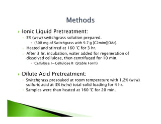    Ionic Liquid Pretreatment:
    ◦ 3% (w/w) switchgrass solution prepared.
           (300 mg of Switchgrass with 9.7 g [C2mim][OAc].
    o   Heated and stirred at 160 °C for 3 hr.
    o   After 3 hr incubation water added for regeneration of
                hr. incubation,
        dissolved cellulose, then centrifuged for 10 min.
           Cellulose I⇀Cellulose II (Stable Form)


   Dilute Acid Pretreatment:
    ◦ Switchgrass presoaked at room temperature with 1.2% (w/w)
      sulfuric acid at 3% (w/w) total solid loading for 4 hr
                                                          hr.
    ◦ Samples were than heated at 160 °C for 20 min.
 