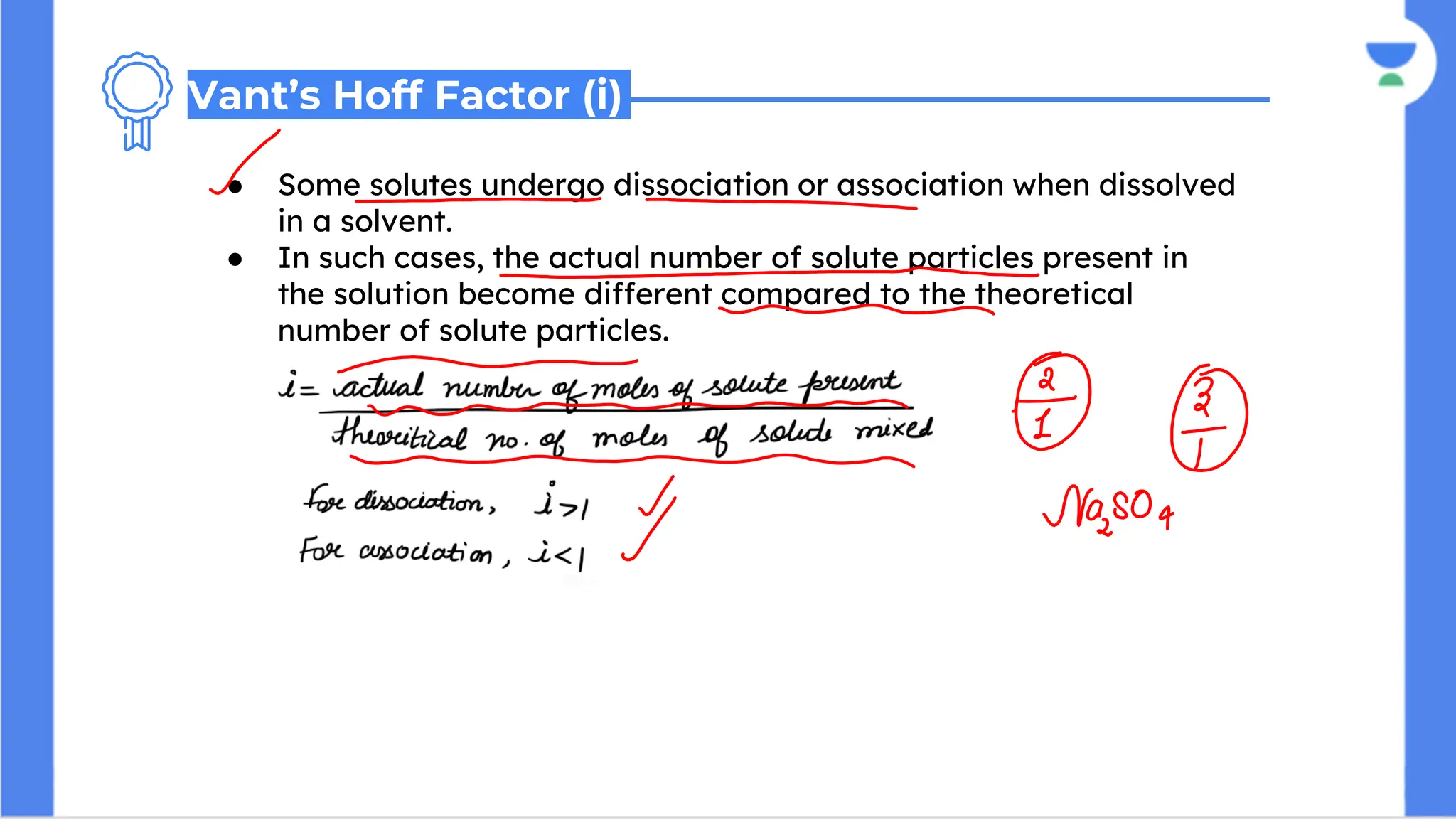 ● Some solutes undergo dissociation or association when dissolved
in a solvent.
● In such cases, the actual number of solute particles present in
the solution become different compared to the theoretical
number of solute particles.
Vant’s Hoff Factor (i)
 