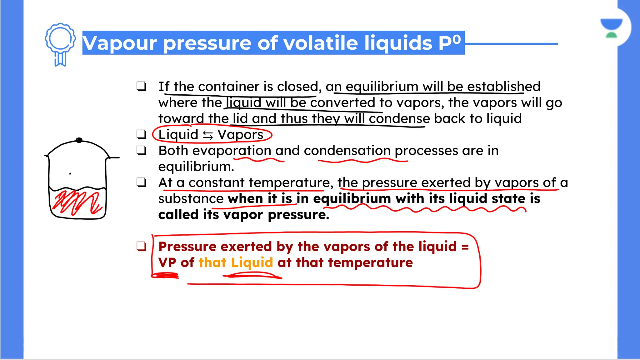 ❏ If the container is closed, an equilibrium will be established
where the liquid will be converted to vapors, the vapors will go
toward the lid and thus they will condense back to liquid
❏ Liquid ⇆ Vapors
❏ Both evaporation and condensation processes are in
equilibrium.
❏ At a constant temperature, the pressure exerted by vapors of a
substance when it is in equilibrium with its liquid state is
called its vapor pressure.
❏ Pressure exerted by the vapors of the liquid =
VP of that Liquid at that temperature
Vapour pressure of volatile liquids P0
 