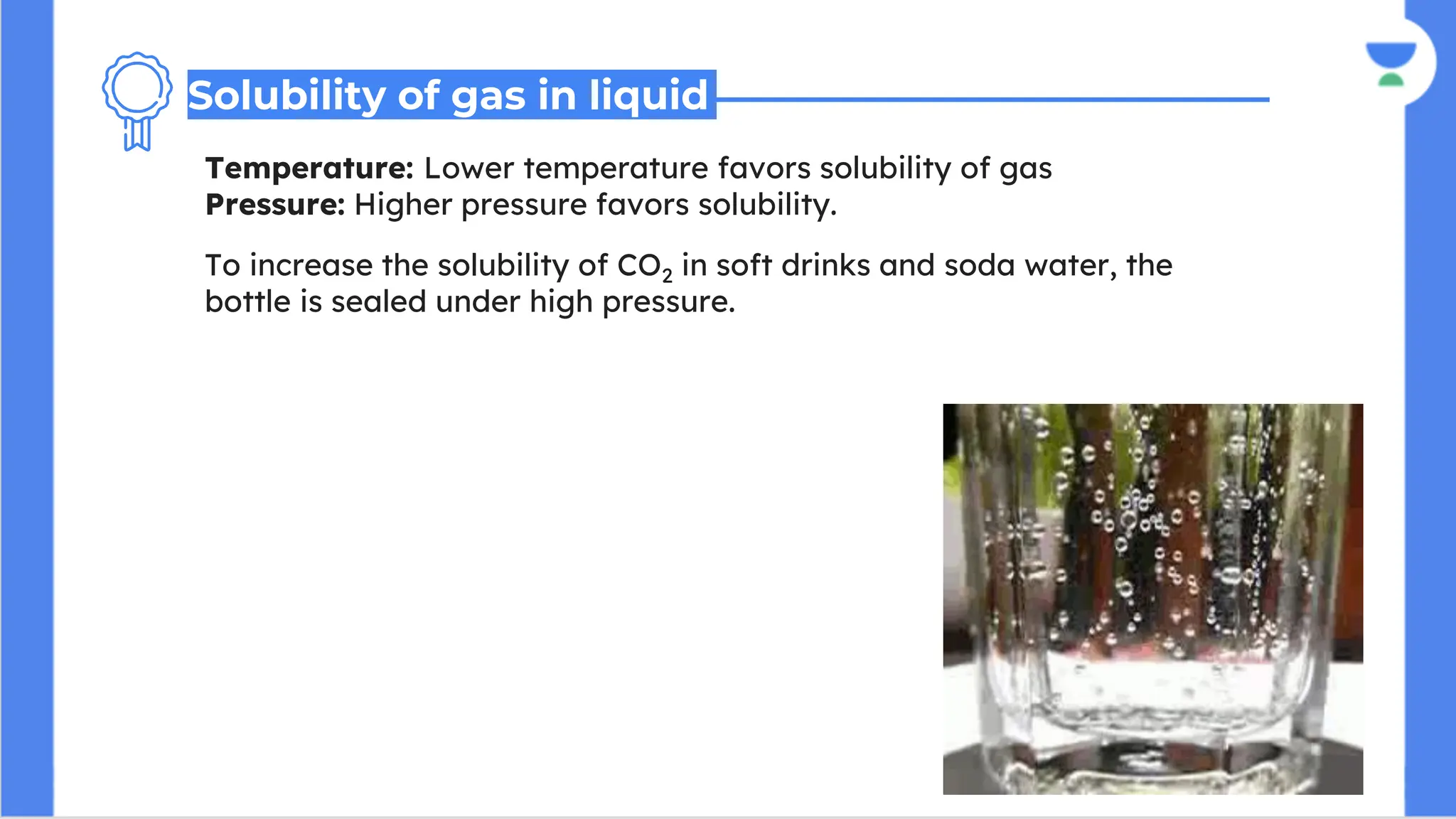 Temperature: Lower temperature favors solubility of gas
Pressure: Higher pressure favors solubility.
Solubility of gas in liquid
To increase the solubility of CO2 in soft drinks and soda water, the
bottle is sealed under high pressure.
 