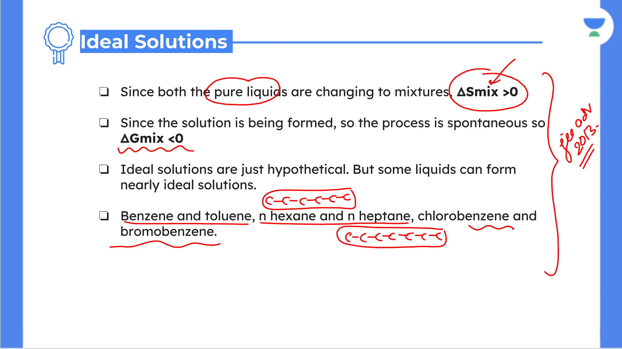 ❏ Since both the pure liquids are changing to mixtures, ΔSmix >0
❏ Since the solution is being formed, so the process is spontaneous so
ΔGmix <0
❏ Ideal solutions are just hypothetical. But some liquids can form
nearly ideal solutions.
❏ Benzene and toluene, n hexane and n heptane, chlorobenzene and
bromobenzene.
Ideal Solutions
 