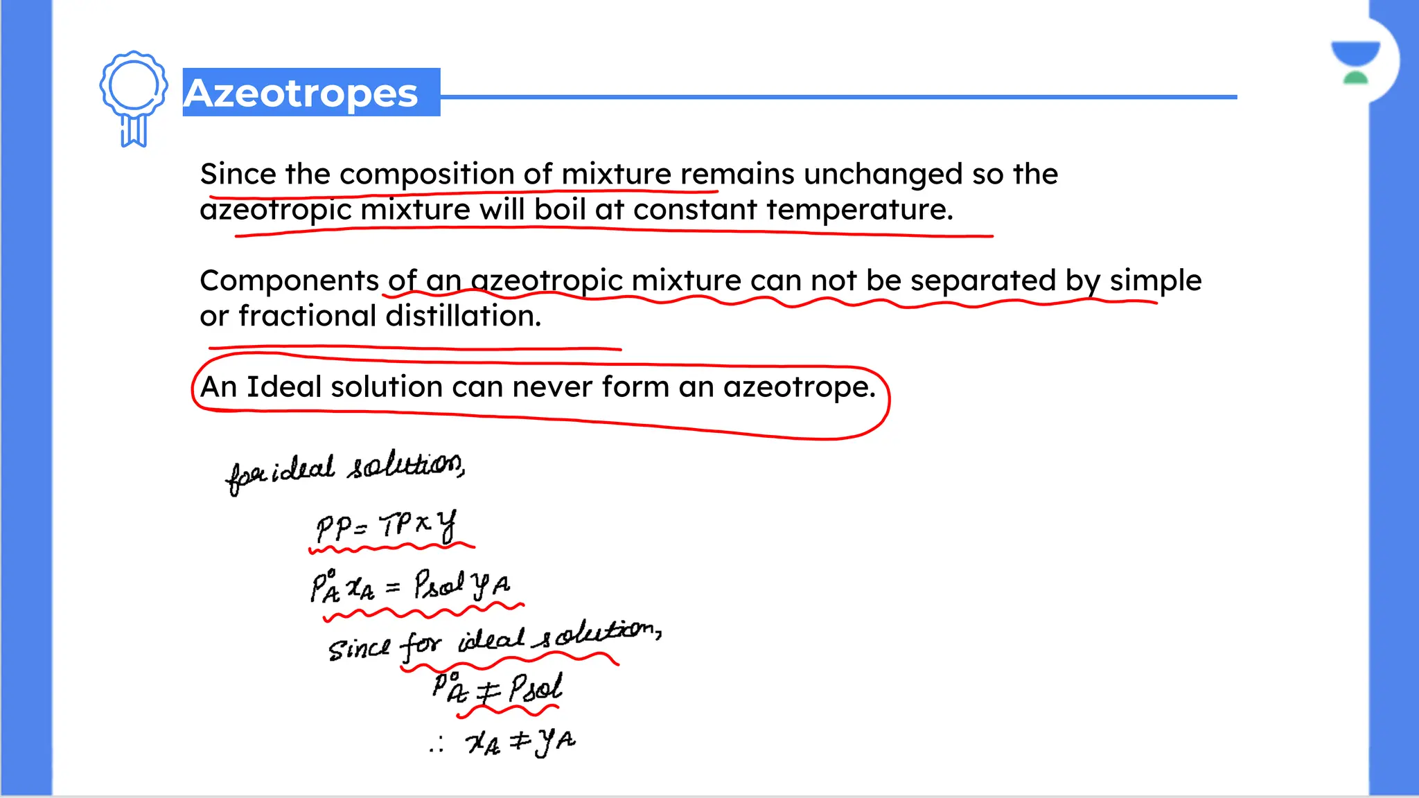 Since the composition of mixture remains unchanged so the
azeotropic mixture will boil at constant temperature.
Components of an azeotropic mixture can not be separated by simple
or fractional distillation.
An Ideal solution can never form an azeotrope.
Azeotropes
 