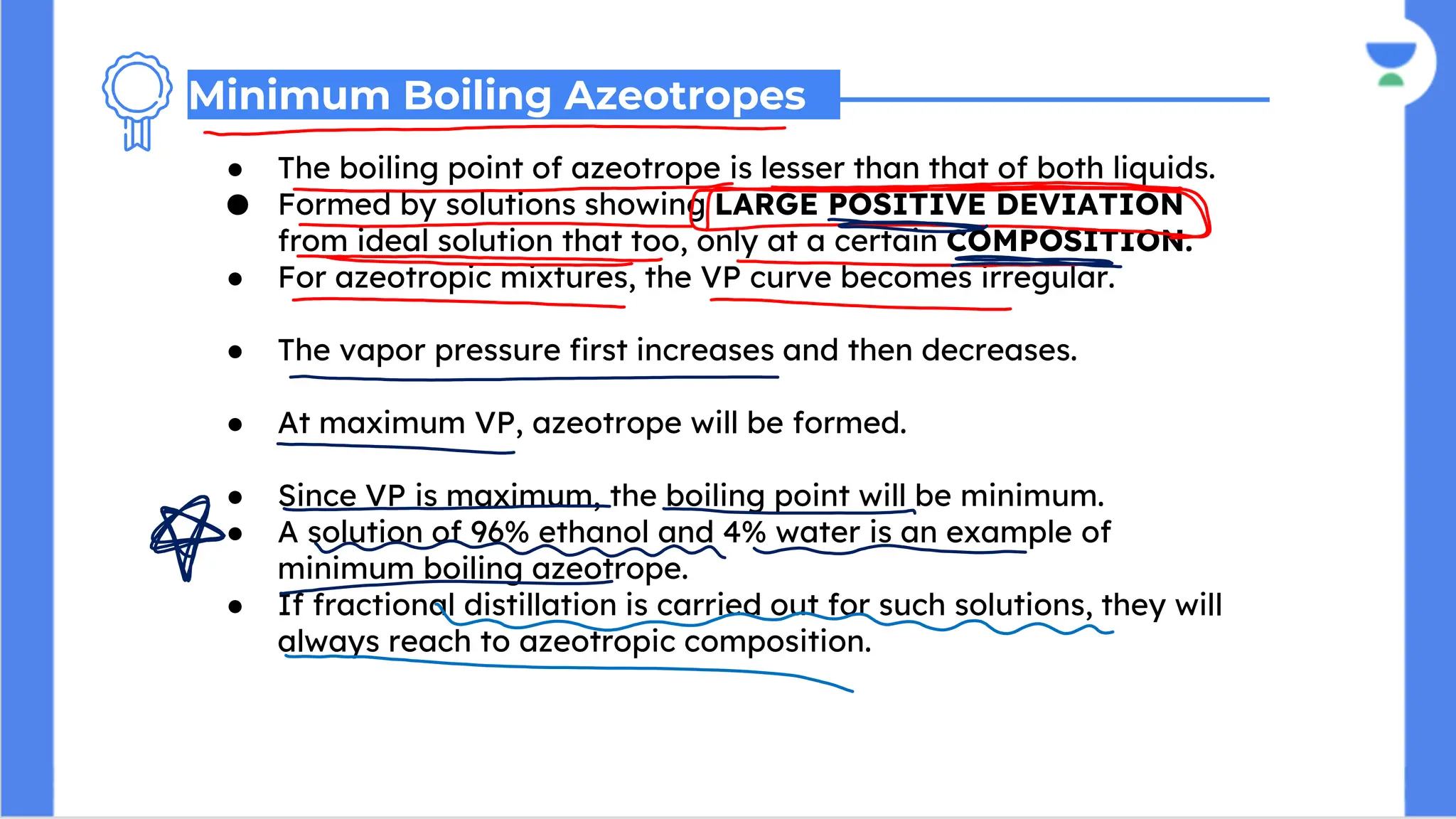 ● The boiling point of azeotrope is lesser than that of both liquids.
● Formed by solutions showing LARGE POSITIVE DEVIATION
from ideal solution that too, only at a certain COMPOSITION.
● For azeotropic mixtures, the VP curve becomes irregular.
● The vapor pressure first increases and then decreases.
● At maximum VP, azeotrope will be formed.
● Since VP is maximum, the boiling point will be minimum.
● A solution of 96% ethanol and 4% water is an example of
minimum boiling azeotrope.
● If fractional distillation is carried out for such solutions, they will
always reach to azeotropic composition.
Minimum Boiling Azeotropes
 