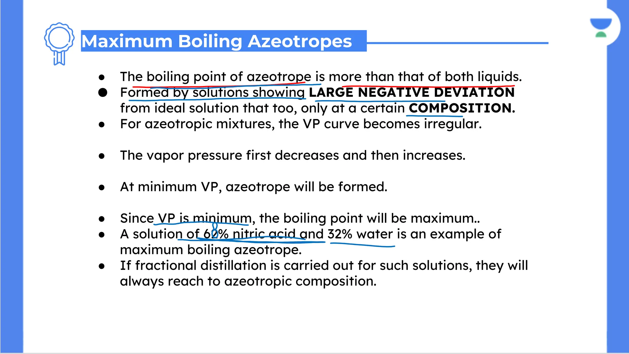 ● The boiling point of azeotrope is more than that of both liquids.
● Formed by solutions showing LARGE NEGATIVE DEVIATION
from ideal solution that too, only at a certain COMPOSITION.
● For azeotropic mixtures, the VP curve becomes irregular.
● The vapor pressure first decreases and then increases.
● At minimum VP, azeotrope will be formed.
● Since VP is minimum, the boiling point will be maximum..
● A solution of 62% nitric acid and 32% water is an example of
maximum boiling azeotrope.
● If fractional distillation is carried out for such solutions, they will
always reach to azeotropic composition.
Maximum Boiling Azeotropes
 